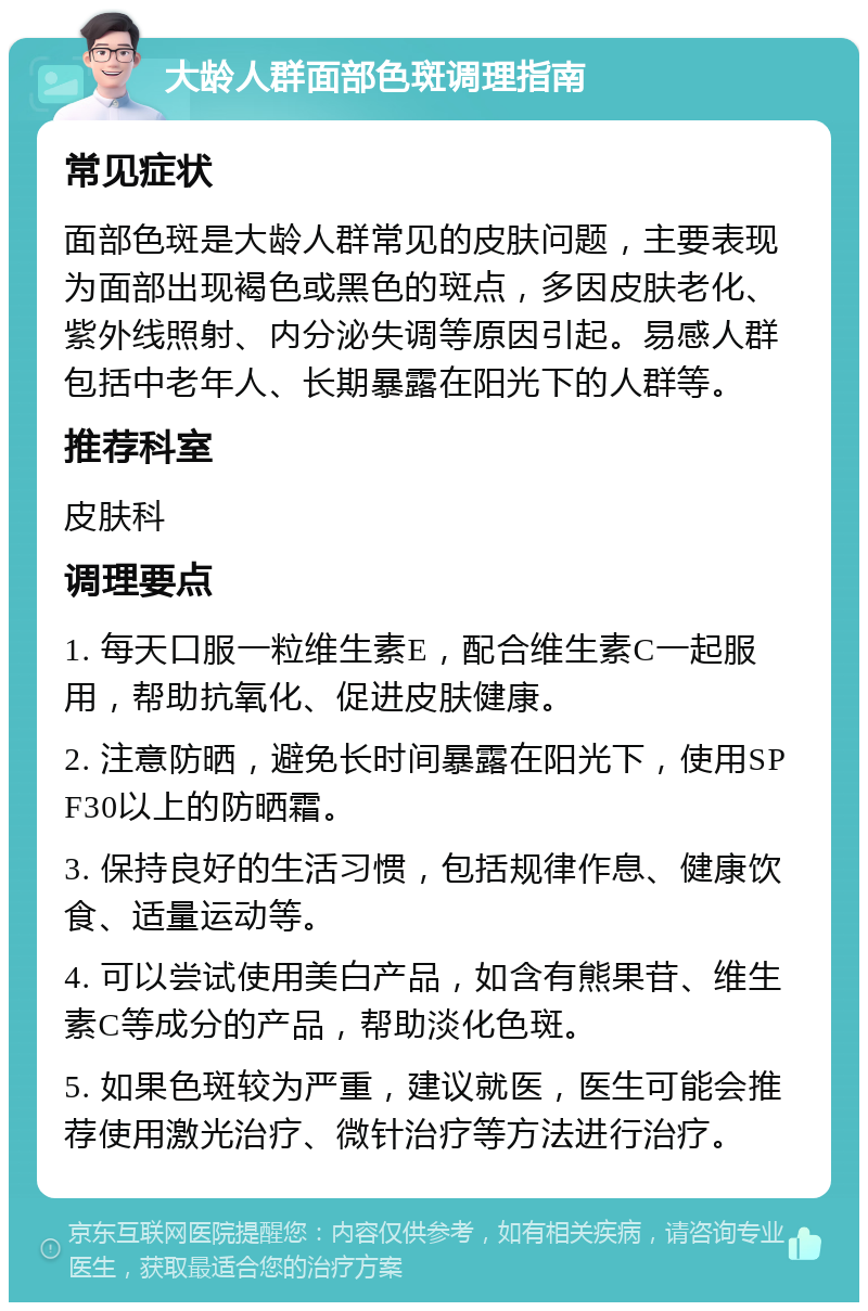 大龄人群面部色斑调理指南 常见症状 面部色斑是大龄人群常见的皮肤问题，主要表现为面部出现褐色或黑色的斑点，多因皮肤老化、紫外线照射、内分泌失调等原因引起。易感人群包括中老年人、长期暴露在阳光下的人群等。 推荐科室 皮肤科 调理要点 1. 每天口服一粒维生素E，配合维生素C一起服用，帮助抗氧化、促进皮肤健康。 2. 注意防晒，避免长时间暴露在阳光下，使用SPF30以上的防晒霜。 3. 保持良好的生活习惯，包括规律作息、健康饮食、适量运动等。 4. 可以尝试使用美白产品，如含有熊果苷、维生素C等成分的产品，帮助淡化色斑。 5. 如果色斑较为严重，建议就医，医生可能会推荐使用激光治疗、微针治疗等方法进行治疗。