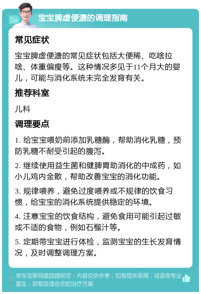 宝宝脾虚便溏的调理指南 常见症状 宝宝脾虚便溏的常见症状包括大便稀、吃啥拉啥、体重偏瘦等。这种情况多见于11个月大的婴儿，可能与消化系统未完全发育有关。 推荐科室 儿科 调理要点 1. 给宝宝喂奶前添加乳糖酶，帮助消化乳糖，预防乳糖不耐受引起的腹泻。 2. 继续使用益生菌和健脾胃助消化的中成药，如小儿鸡内金散，帮助改善宝宝的消化功能。 3. 规律喂养，避免过度喂养或不规律的饮食习惯，给宝宝的消化系统提供稳定的环境。 4. 注意宝宝的饮食结构，避免食用可能引起过敏或不适的食物，例如石榴汁等。 5. 定期带宝宝进行体检，监测宝宝的生长发育情况，及时调整调理方案。