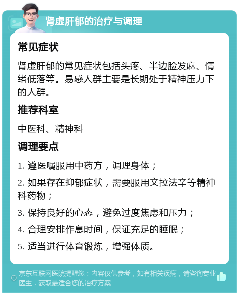 肾虚肝郁的治疗与调理 常见症状 肾虚肝郁的常见症状包括头疼、半边脸发麻、情绪低落等。易感人群主要是长期处于精神压力下的人群。 推荐科室 中医科、精神科 调理要点 1. 遵医嘱服用中药方，调理身体； 2. 如果存在抑郁症状，需要服用文拉法辛等精神科药物； 3. 保持良好的心态，避免过度焦虑和压力； 4. 合理安排作息时间，保证充足的睡眠； 5. 适当进行体育锻炼，增强体质。