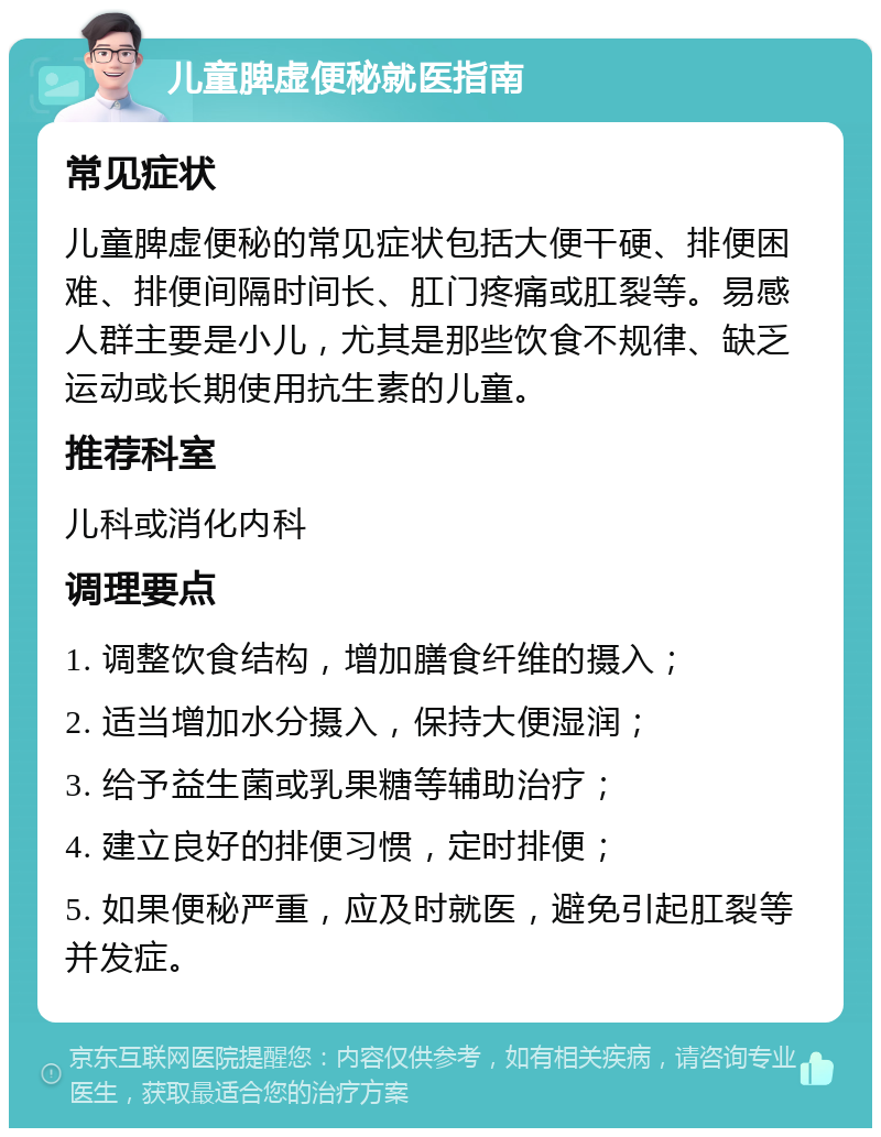 儿童脾虚便秘就医指南 常见症状 儿童脾虚便秘的常见症状包括大便干硬、排便困难、排便间隔时间长、肛门疼痛或肛裂等。易感人群主要是小儿，尤其是那些饮食不规律、缺乏运动或长期使用抗生素的儿童。 推荐科室 儿科或消化内科 调理要点 1. 调整饮食结构，增加膳食纤维的摄入； 2. 适当增加水分摄入，保持大便湿润； 3. 给予益生菌或乳果糖等辅助治疗； 4. 建立良好的排便习惯，定时排便； 5. 如果便秘严重，应及时就医，避免引起肛裂等并发症。