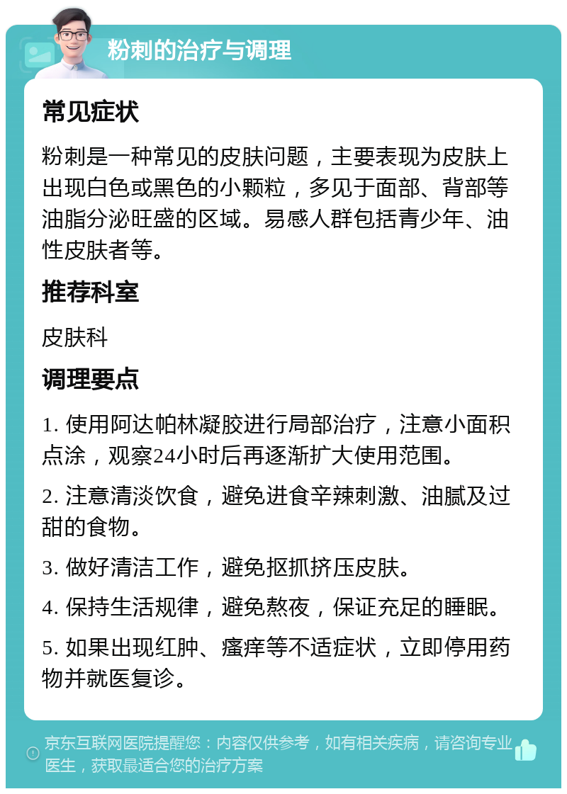 粉刺的治疗与调理 常见症状 粉刺是一种常见的皮肤问题，主要表现为皮肤上出现白色或黑色的小颗粒，多见于面部、背部等油脂分泌旺盛的区域。易感人群包括青少年、油性皮肤者等。 推荐科室 皮肤科 调理要点 1. 使用阿达帕林凝胶进行局部治疗，注意小面积点涂，观察24小时后再逐渐扩大使用范围。 2. 注意清淡饮食，避免进食辛辣刺激、油腻及过甜的食物。 3. 做好清洁工作，避免抠抓挤压皮肤。 4. 保持生活规律，避免熬夜，保证充足的睡眠。 5. 如果出现红肿、瘙痒等不适症状，立即停用药物并就医复诊。