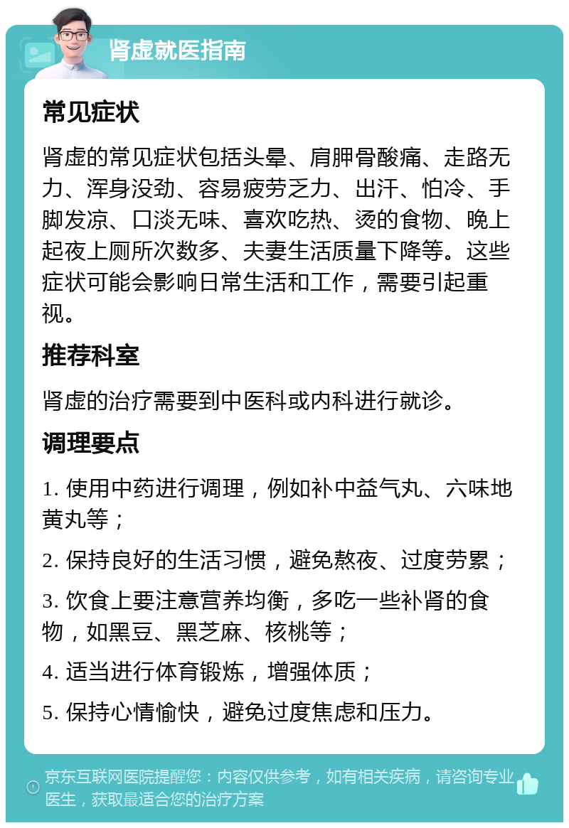 肾虚就医指南 常见症状 肾虚的常见症状包括头晕、肩胛骨酸痛、走路无力、浑身没劲、容易疲劳乏力、出汗、怕冷、手脚发凉、口淡无味、喜欢吃热、烫的食物、晚上起夜上厕所次数多、夫妻生活质量下降等。这些症状可能会影响日常生活和工作，需要引起重视。 推荐科室 肾虚的治疗需要到中医科或内科进行就诊。 调理要点 1. 使用中药进行调理，例如补中益气丸、六味地黄丸等； 2. 保持良好的生活习惯，避免熬夜、过度劳累； 3. 饮食上要注意营养均衡，多吃一些补肾的食物，如黑豆、黑芝麻、核桃等； 4. 适当进行体育锻炼，增强体质； 5. 保持心情愉快，避免过度焦虑和压力。