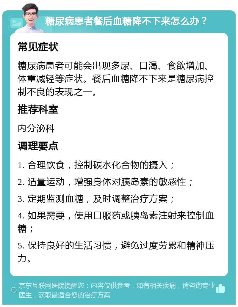 糖尿病患者餐后血糖降不下来怎么办？ 常见症状 糖尿病患者可能会出现多尿、口渴、食欲增加、体重减轻等症状。餐后血糖降不下来是糖尿病控制不良的表现之一。 推荐科室 内分泌科 调理要点 1. 合理饮食，控制碳水化合物的摄入； 2. 适量运动，增强身体对胰岛素的敏感性； 3. 定期监测血糖，及时调整治疗方案； 4. 如果需要，使用口服药或胰岛素注射来控制血糖； 5. 保持良好的生活习惯，避免过度劳累和精神压力。