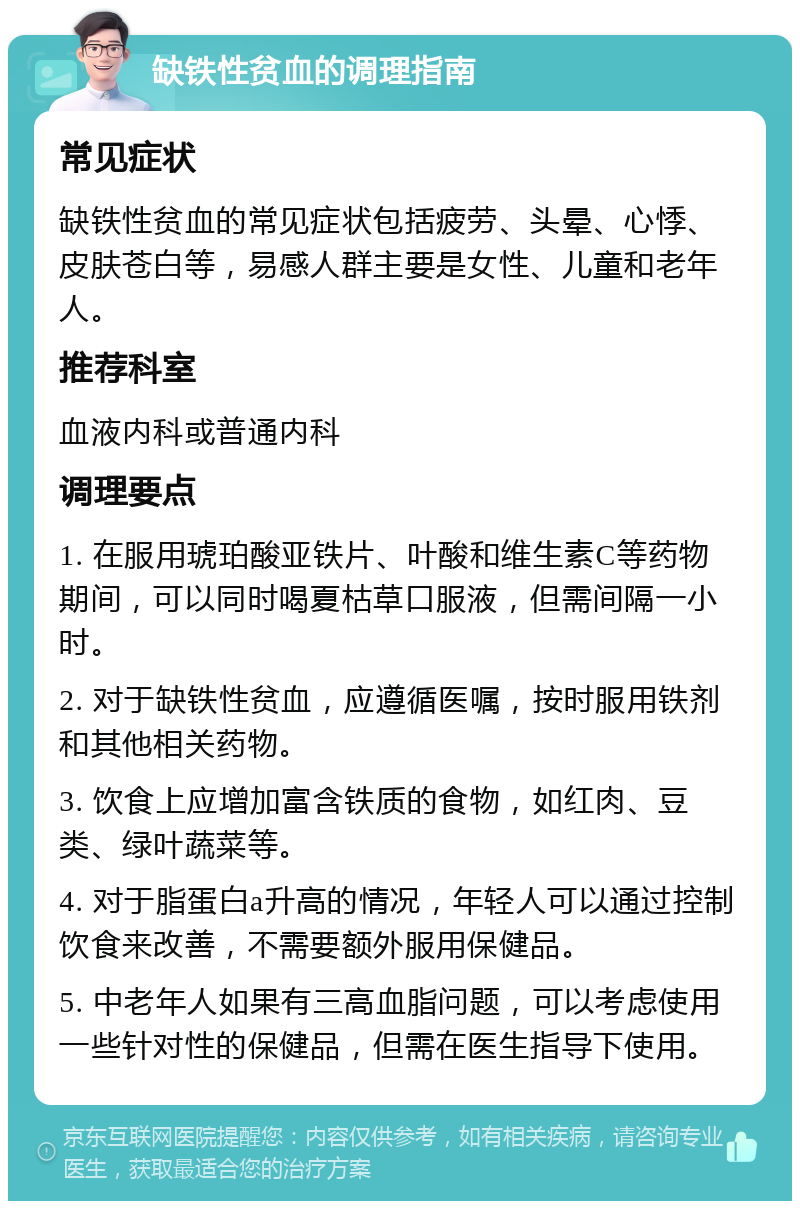 缺铁性贫血的调理指南 常见症状 缺铁性贫血的常见症状包括疲劳、头晕、心悸、皮肤苍白等，易感人群主要是女性、儿童和老年人。 推荐科室 血液内科或普通内科 调理要点 1. 在服用琥珀酸亚铁片、叶酸和维生素C等药物期间，可以同时喝夏枯草口服液，但需间隔一小时。 2. 对于缺铁性贫血，应遵循医嘱，按时服用铁剂和其他相关药物。 3. 饮食上应增加富含铁质的食物，如红肉、豆类、绿叶蔬菜等。 4. 对于脂蛋白a升高的情况，年轻人可以通过控制饮食来改善，不需要额外服用保健品。 5. 中老年人如果有三高血脂问题，可以考虑使用一些针对性的保健品，但需在医生指导下使用。