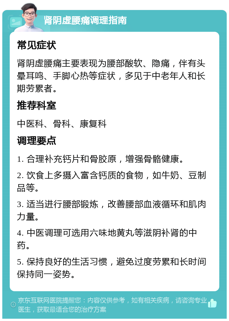 肾阴虚腰痛调理指南 常见症状 肾阴虚腰痛主要表现为腰部酸软、隐痛，伴有头晕耳鸣、手脚心热等症状，多见于中老年人和长期劳累者。 推荐科室 中医科、骨科、康复科 调理要点 1. 合理补充钙片和骨胶原，增强骨骼健康。 2. 饮食上多摄入富含钙质的食物，如牛奶、豆制品等。 3. 适当进行腰部锻炼，改善腰部血液循环和肌肉力量。 4. 中医调理可选用六味地黄丸等滋阴补肾的中药。 5. 保持良好的生活习惯，避免过度劳累和长时间保持同一姿势。