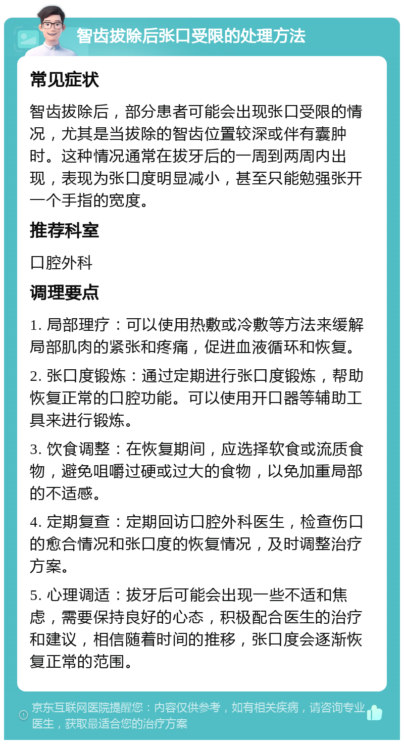 智齿拔除后张口受限的处理方法 常见症状 智齿拔除后，部分患者可能会出现张口受限的情况，尤其是当拔除的智齿位置较深或伴有囊肿时。这种情况通常在拔牙后的一周到两周内出现，表现为张口度明显减小，甚至只能勉强张开一个手指的宽度。 推荐科室 口腔外科 调理要点 1. 局部理疗：可以使用热敷或冷敷等方法来缓解局部肌肉的紧张和疼痛，促进血液循环和恢复。 2. 张口度锻炼：通过定期进行张口度锻炼，帮助恢复正常的口腔功能。可以使用开口器等辅助工具来进行锻炼。 3. 饮食调整：在恢复期间，应选择软食或流质食物，避免咀嚼过硬或过大的食物，以免加重局部的不适感。 4. 定期复查：定期回访口腔外科医生，检查伤口的愈合情况和张口度的恢复情况，及时调整治疗方案。 5. 心理调适：拔牙后可能会出现一些不适和焦虑，需要保持良好的心态，积极配合医生的治疗和建议，相信随着时间的推移，张口度会逐渐恢复正常的范围。