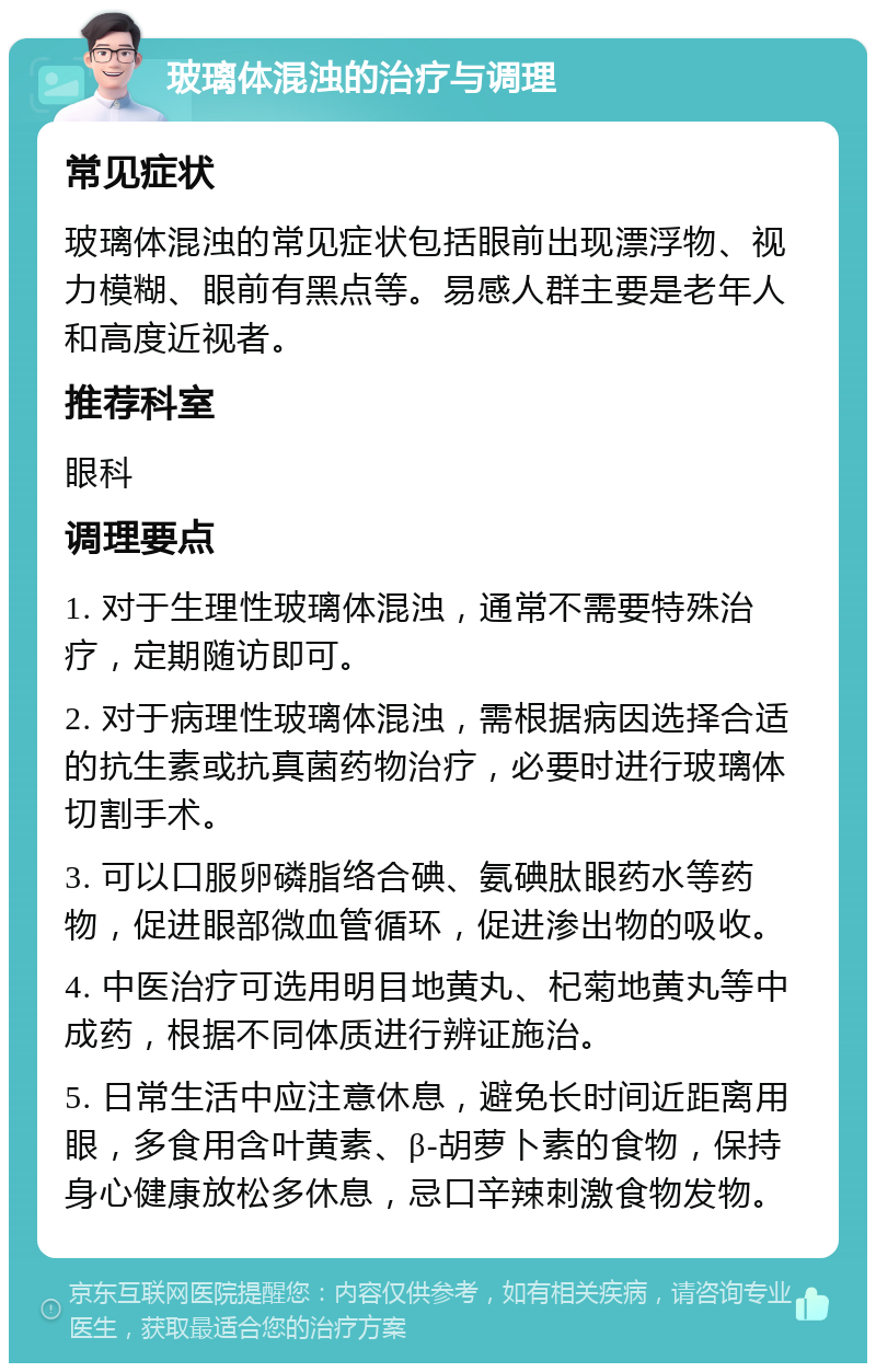 玻璃体混浊的治疗与调理 常见症状 玻璃体混浊的常见症状包括眼前出现漂浮物、视力模糊、眼前有黑点等。易感人群主要是老年人和高度近视者。 推荐科室 眼科 调理要点 1. 对于生理性玻璃体混浊，通常不需要特殊治疗，定期随访即可。 2. 对于病理性玻璃体混浊，需根据病因选择合适的抗生素或抗真菌药物治疗，必要时进行玻璃体切割手术。 3. 可以口服卵磷脂络合碘、氨碘肽眼药水等药物，促进眼部微血管循环，促进渗出物的吸收。 4. 中医治疗可选用明目地黄丸、杞菊地黄丸等中成药，根据不同体质进行辨证施治。 5. 日常生活中应注意休息，避免长时间近距离用眼，多食用含叶黄素、β-胡萝卜素的食物，保持身心健康放松多休息，忌口辛辣刺激食物发物。