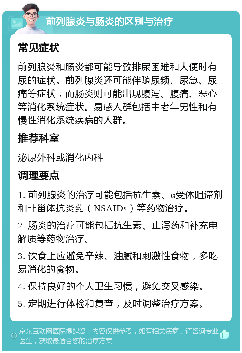 前列腺炎与肠炎的区别与治疗 常见症状 前列腺炎和肠炎都可能导致排尿困难和大便时有尿的症状。前列腺炎还可能伴随尿频、尿急、尿痛等症状，而肠炎则可能出现腹泻、腹痛、恶心等消化系统症状。易感人群包括中老年男性和有慢性消化系统疾病的人群。 推荐科室 泌尿外科或消化内科 调理要点 1. 前列腺炎的治疗可能包括抗生素、α受体阻滞剂和非甾体抗炎药（NSAIDs）等药物治疗。 2. 肠炎的治疗可能包括抗生素、止泻药和补充电解质等药物治疗。 3. 饮食上应避免辛辣、油腻和刺激性食物，多吃易消化的食物。 4. 保持良好的个人卫生习惯，避免交叉感染。 5. 定期进行体检和复查，及时调整治疗方案。