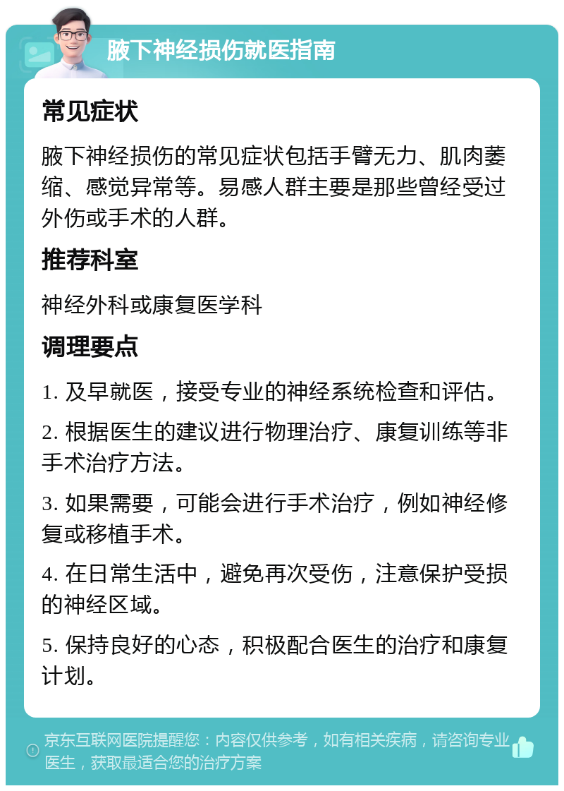 腋下神经损伤就医指南 常见症状 腋下神经损伤的常见症状包括手臂无力、肌肉萎缩、感觉异常等。易感人群主要是那些曾经受过外伤或手术的人群。 推荐科室 神经外科或康复医学科 调理要点 1. 及早就医，接受专业的神经系统检查和评估。 2. 根据医生的建议进行物理治疗、康复训练等非手术治疗方法。 3. 如果需要，可能会进行手术治疗，例如神经修复或移植手术。 4. 在日常生活中，避免再次受伤，注意保护受损的神经区域。 5. 保持良好的心态，积极配合医生的治疗和康复计划。