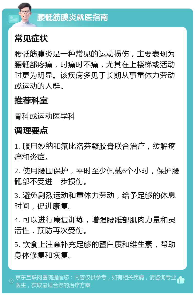 腰骶筋膜炎就医指南 常见症状 腰骶筋膜炎是一种常见的运动损伤，主要表现为腰骶部疼痛，时痛时不痛，尤其在上楼梯或活动时更为明显。该疾病多见于长期从事重体力劳动或运动的人群。 推荐科室 骨科或运动医学科 调理要点 1. 服用妙纳和氟比洛芬凝胶膏联合治疗，缓解疼痛和炎症。 2. 使用腰围保护，平时至少佩戴6个小时，保护腰骶部不受进一步损伤。 3. 避免剧烈运动和重体力劳动，给予足够的休息时间，促进康复。 4. 可以进行康复训练，增强腰骶部肌肉力量和灵活性，预防再次受伤。 5. 饮食上注意补充足够的蛋白质和维生素，帮助身体修复和恢复。