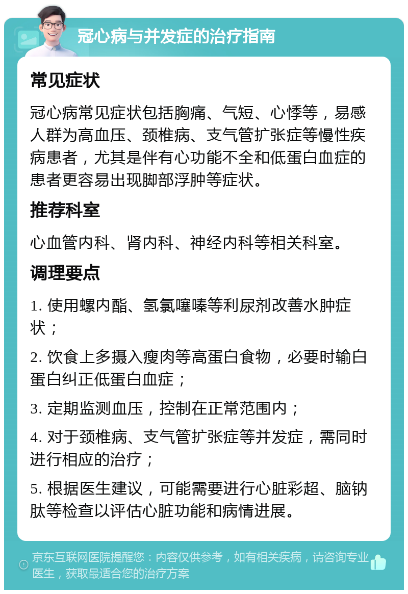 冠心病与并发症的治疗指南 常见症状 冠心病常见症状包括胸痛、气短、心悸等，易感人群为高血压、颈椎病、支气管扩张症等慢性疾病患者，尤其是伴有心功能不全和低蛋白血症的患者更容易出现脚部浮肿等症状。 推荐科室 心血管内科、肾内科、神经内科等相关科室。 调理要点 1. 使用螺内酯、氢氯噻嗪等利尿剂改善水肿症状； 2. 饮食上多摄入瘦肉等高蛋白食物，必要时输白蛋白纠正低蛋白血症； 3. 定期监测血压，控制在正常范围内； 4. 对于颈椎病、支气管扩张症等并发症，需同时进行相应的治疗； 5. 根据医生建议，可能需要进行心脏彩超、脑钠肽等检查以评估心脏功能和病情进展。