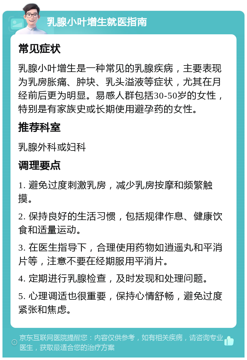 乳腺小叶增生就医指南 常见症状 乳腺小叶增生是一种常见的乳腺疾病，主要表现为乳房胀痛、肿块、乳头溢液等症状，尤其在月经前后更为明显。易感人群包括30-50岁的女性，特别是有家族史或长期使用避孕药的女性。 推荐科室 乳腺外科或妇科 调理要点 1. 避免过度刺激乳房，减少乳房按摩和频繁触摸。 2. 保持良好的生活习惯，包括规律作息、健康饮食和适量运动。 3. 在医生指导下，合理使用药物如逍遥丸和平消片等，注意不要在经期服用平消片。 4. 定期进行乳腺检查，及时发现和处理问题。 5. 心理调适也很重要，保持心情舒畅，避免过度紧张和焦虑。