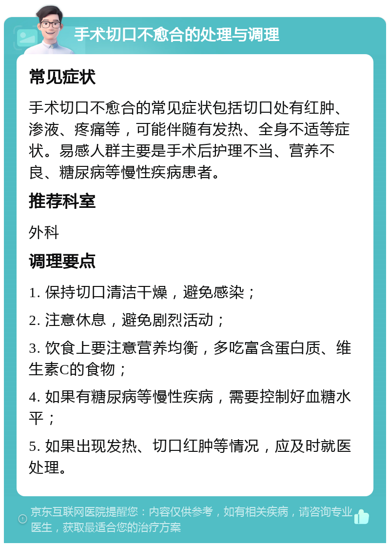 手术切口不愈合的处理与调理 常见症状 手术切口不愈合的常见症状包括切口处有红肿、渗液、疼痛等，可能伴随有发热、全身不适等症状。易感人群主要是手术后护理不当、营养不良、糖尿病等慢性疾病患者。 推荐科室 外科 调理要点 1. 保持切口清洁干燥，避免感染； 2. 注意休息，避免剧烈活动； 3. 饮食上要注意营养均衡，多吃富含蛋白质、维生素C的食物； 4. 如果有糖尿病等慢性疾病，需要控制好血糖水平； 5. 如果出现发热、切口红肿等情况，应及时就医处理。