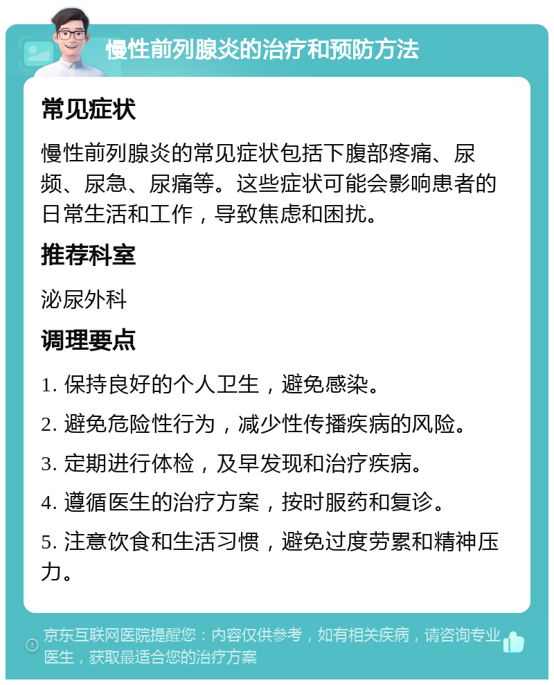 慢性前列腺炎的治疗和预防方法 常见症状 慢性前列腺炎的常见症状包括下腹部疼痛、尿频、尿急、尿痛等。这些症状可能会影响患者的日常生活和工作，导致焦虑和困扰。 推荐科室 泌尿外科 调理要点 1. 保持良好的个人卫生，避免感染。 2. 避免危险性行为，减少性传播疾病的风险。 3. 定期进行体检，及早发现和治疗疾病。 4. 遵循医生的治疗方案，按时服药和复诊。 5. 注意饮食和生活习惯，避免过度劳累和精神压力。