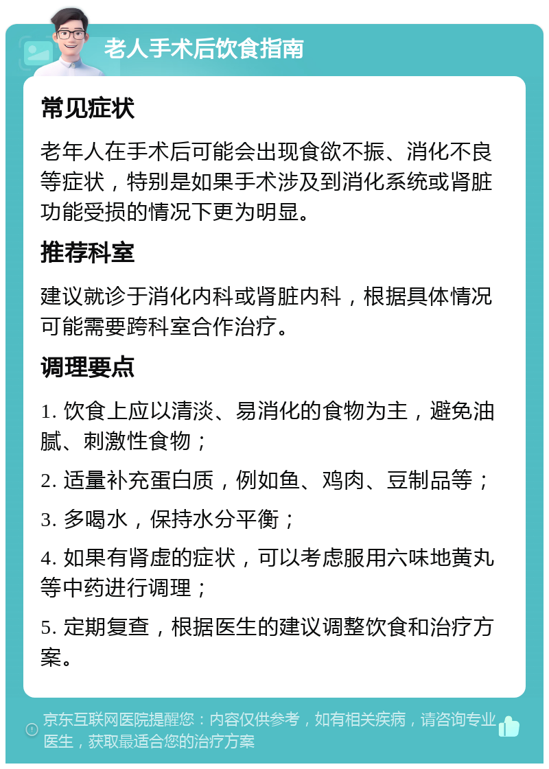 老人手术后饮食指南 常见症状 老年人在手术后可能会出现食欲不振、消化不良等症状，特别是如果手术涉及到消化系统或肾脏功能受损的情况下更为明显。 推荐科室 建议就诊于消化内科或肾脏内科，根据具体情况可能需要跨科室合作治疗。 调理要点 1. 饮食上应以清淡、易消化的食物为主，避免油腻、刺激性食物； 2. 适量补充蛋白质，例如鱼、鸡肉、豆制品等； 3. 多喝水，保持水分平衡； 4. 如果有肾虚的症状，可以考虑服用六味地黄丸等中药进行调理； 5. 定期复查，根据医生的建议调整饮食和治疗方案。