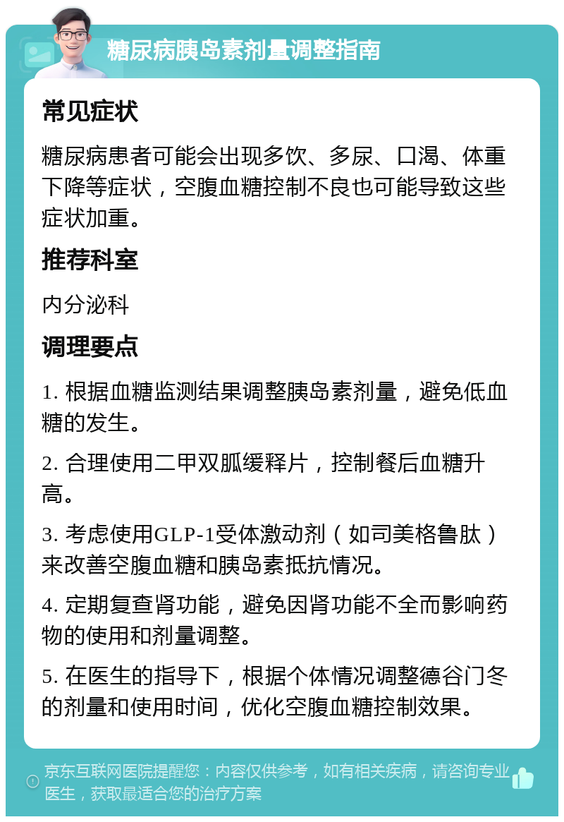 糖尿病胰岛素剂量调整指南 常见症状 糖尿病患者可能会出现多饮、多尿、口渴、体重下降等症状，空腹血糖控制不良也可能导致这些症状加重。 推荐科室 内分泌科 调理要点 1. 根据血糖监测结果调整胰岛素剂量，避免低血糖的发生。 2. 合理使用二甲双胍缓释片，控制餐后血糖升高。 3. 考虑使用GLP-1受体激动剂（如司美格鲁肽）来改善空腹血糖和胰岛素抵抗情况。 4. 定期复查肾功能，避免因肾功能不全而影响药物的使用和剂量调整。 5. 在医生的指导下，根据个体情况调整德谷门冬的剂量和使用时间，优化空腹血糖控制效果。