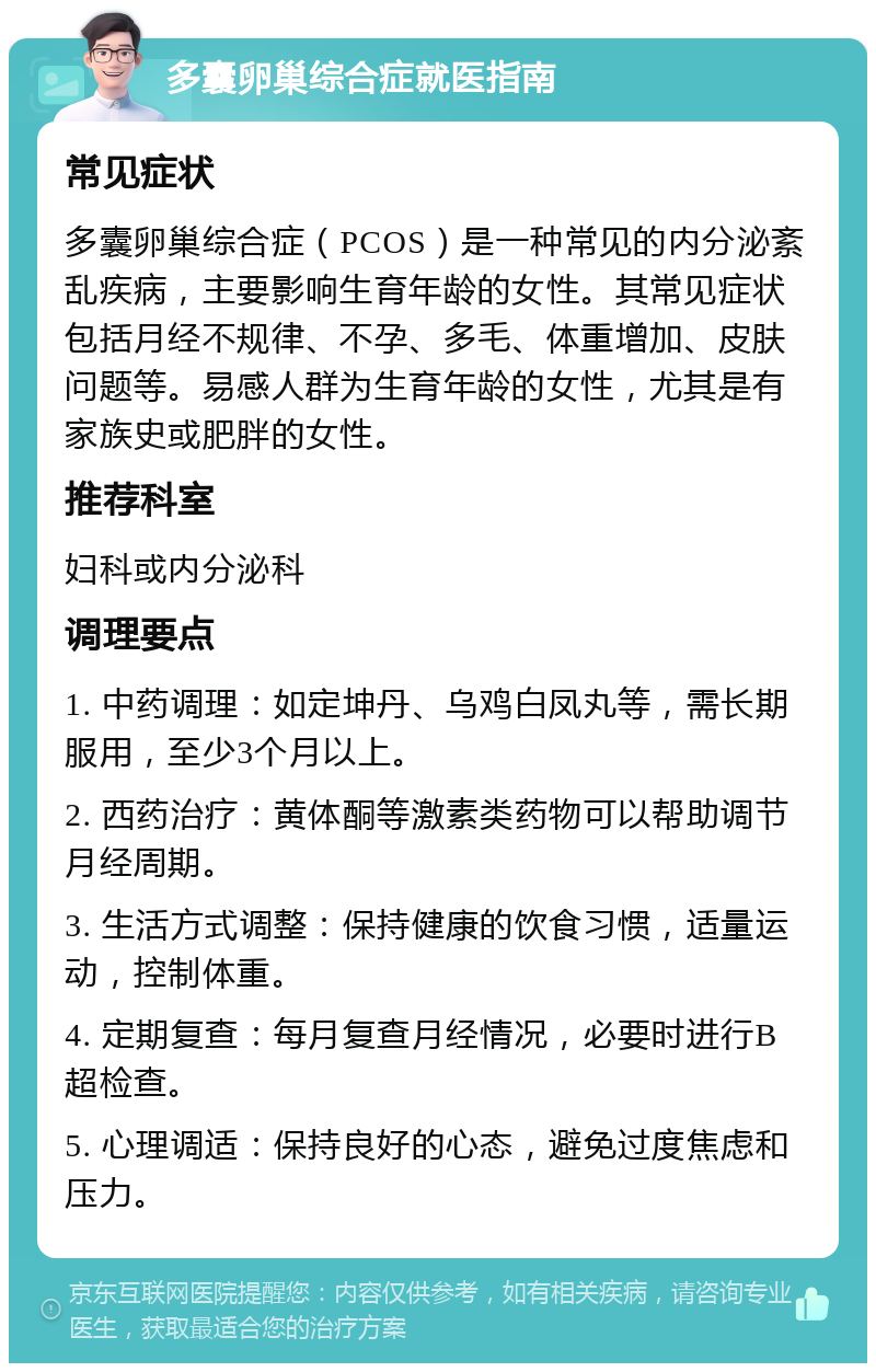 多囊卵巢综合症就医指南 常见症状 多囊卵巢综合症（PCOS）是一种常见的内分泌紊乱疾病，主要影响生育年龄的女性。其常见症状包括月经不规律、不孕、多毛、体重增加、皮肤问题等。易感人群为生育年龄的女性，尤其是有家族史或肥胖的女性。 推荐科室 妇科或内分泌科 调理要点 1. 中药调理：如定坤丹、乌鸡白凤丸等，需长期服用，至少3个月以上。 2. 西药治疗：黄体酮等激素类药物可以帮助调节月经周期。 3. 生活方式调整：保持健康的饮食习惯，适量运动，控制体重。 4. 定期复查：每月复查月经情况，必要时进行B超检查。 5. 心理调适：保持良好的心态，避免过度焦虑和压力。