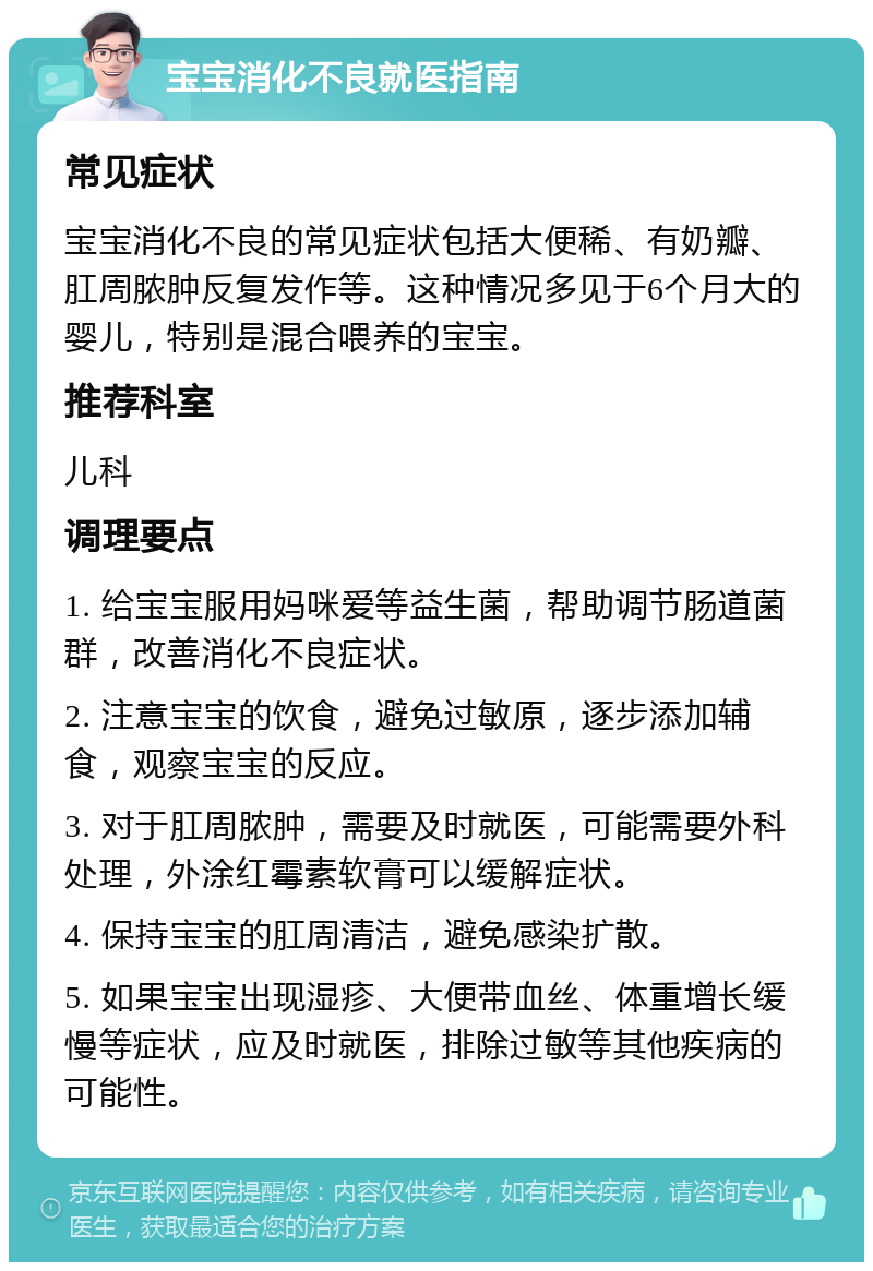 宝宝消化不良就医指南 常见症状 宝宝消化不良的常见症状包括大便稀、有奶瓣、肛周脓肿反复发作等。这种情况多见于6个月大的婴儿，特别是混合喂养的宝宝。 推荐科室 儿科 调理要点 1. 给宝宝服用妈咪爱等益生菌，帮助调节肠道菌群，改善消化不良症状。 2. 注意宝宝的饮食，避免过敏原，逐步添加辅食，观察宝宝的反应。 3. 对于肛周脓肿，需要及时就医，可能需要外科处理，外涂红霉素软膏可以缓解症状。 4. 保持宝宝的肛周清洁，避免感染扩散。 5. 如果宝宝出现湿疹、大便带血丝、体重增长缓慢等症状，应及时就医，排除过敏等其他疾病的可能性。