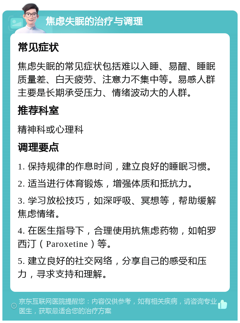 焦虑失眠的治疗与调理 常见症状 焦虑失眠的常见症状包括难以入睡、易醒、睡眠质量差、白天疲劳、注意力不集中等。易感人群主要是长期承受压力、情绪波动大的人群。 推荐科室 精神科或心理科 调理要点 1. 保持规律的作息时间，建立良好的睡眠习惯。 2. 适当进行体育锻炼，增强体质和抵抗力。 3. 学习放松技巧，如深呼吸、冥想等，帮助缓解焦虑情绪。 4. 在医生指导下，合理使用抗焦虑药物，如帕罗西汀（Paroxetine）等。 5. 建立良好的社交网络，分享自己的感受和压力，寻求支持和理解。