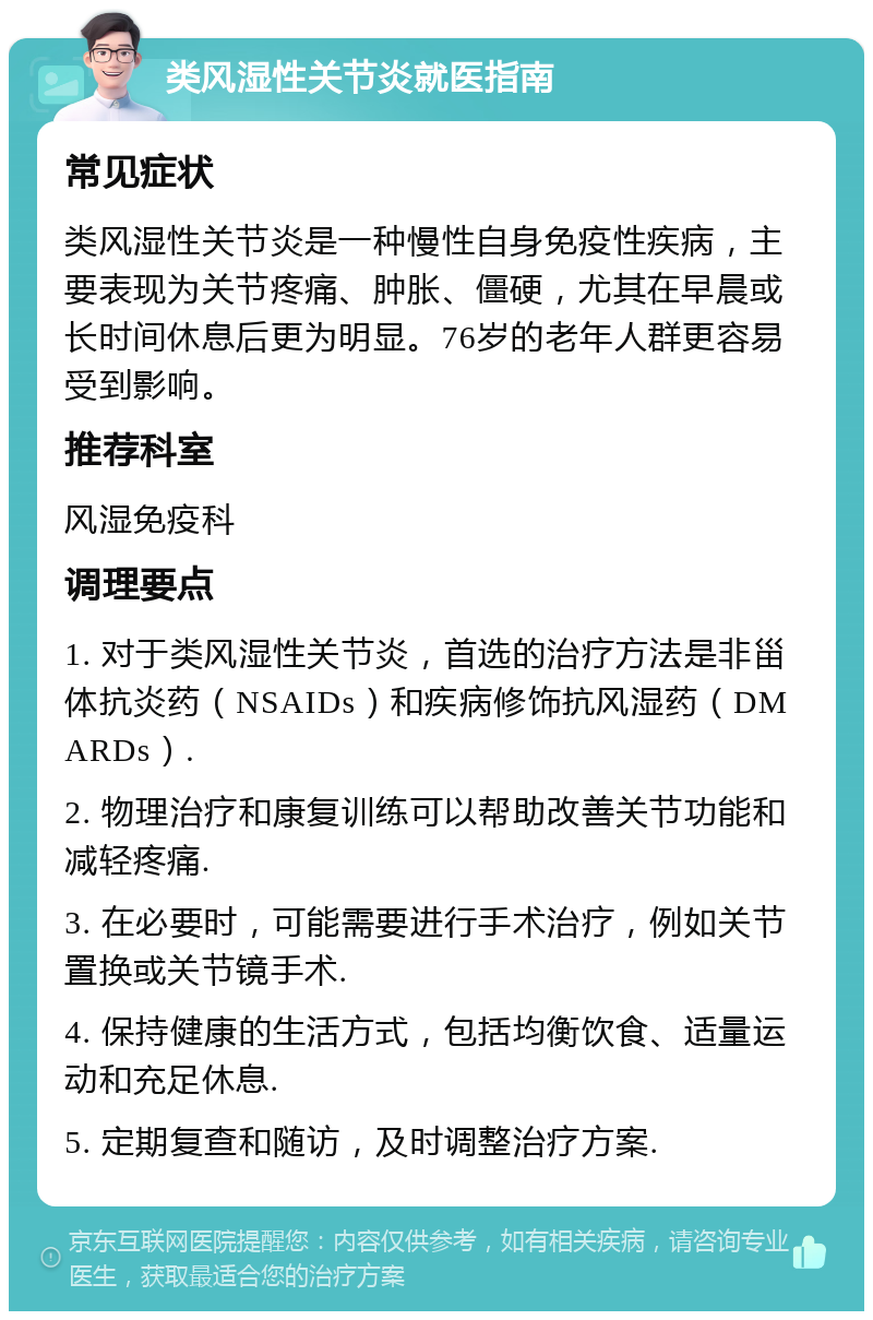 类风湿性关节炎就医指南 常见症状 类风湿性关节炎是一种慢性自身免疫性疾病，主要表现为关节疼痛、肿胀、僵硬，尤其在早晨或长时间休息后更为明显。76岁的老年人群更容易受到影响。 推荐科室 风湿免疫科 调理要点 1. 对于类风湿性关节炎，首选的治疗方法是非甾体抗炎药（NSAIDs）和疾病修饰抗风湿药（DMARDs）. 2. 物理治疗和康复训练可以帮助改善关节功能和减轻疼痛. 3. 在必要时，可能需要进行手术治疗，例如关节置换或关节镜手术. 4. 保持健康的生活方式，包括均衡饮食、适量运动和充足休息. 5. 定期复查和随访，及时调整治疗方案.