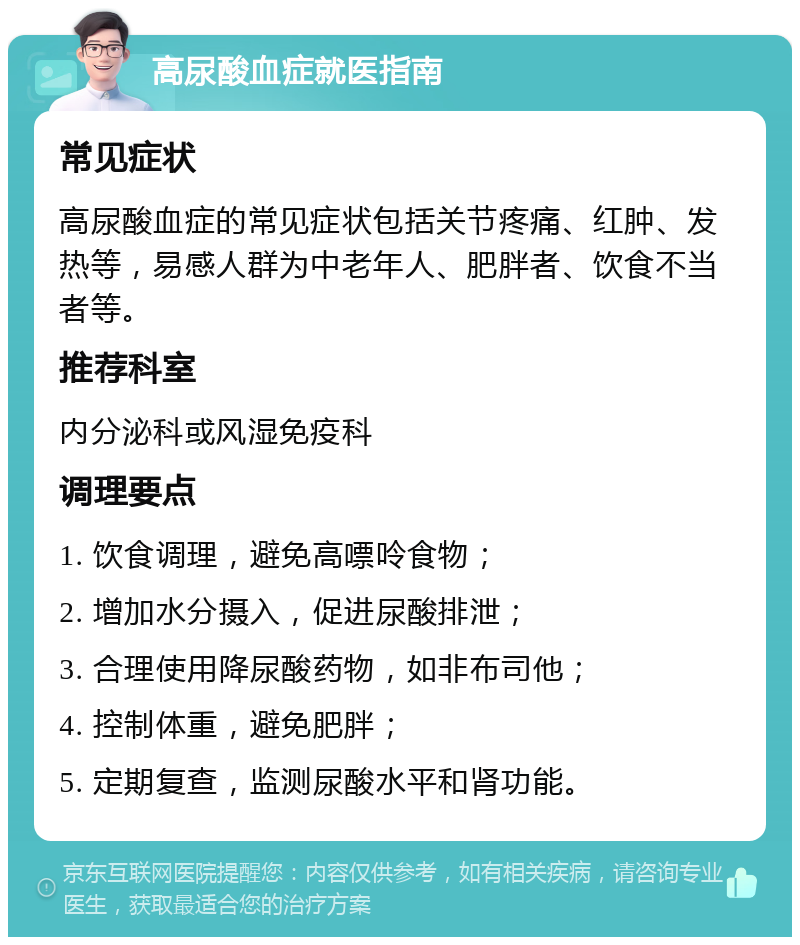 高尿酸血症就医指南 常见症状 高尿酸血症的常见症状包括关节疼痛、红肿、发热等，易感人群为中老年人、肥胖者、饮食不当者等。 推荐科室 内分泌科或风湿免疫科 调理要点 1. 饮食调理，避免高嘌呤食物； 2. 增加水分摄入，促进尿酸排泄； 3. 合理使用降尿酸药物，如非布司他； 4. 控制体重，避免肥胖； 5. 定期复查，监测尿酸水平和肾功能。