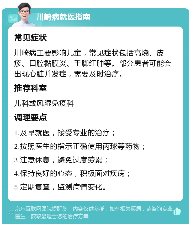 川崎病就医指南 常见症状 川崎病主要影响儿童，常见症状包括高烧、皮疹、口腔黏膜炎、手脚红肿等。部分患者可能会出现心脏并发症，需要及时治疗。 推荐科室 儿科或风湿免疫科 调理要点 1.及早就医，接受专业的治疗； 2.按照医生的指示正确使用丙球等药物； 3.注意休息，避免过度劳累； 4.保持良好的心态，积极面对疾病； 5.定期复查，监测病情变化。