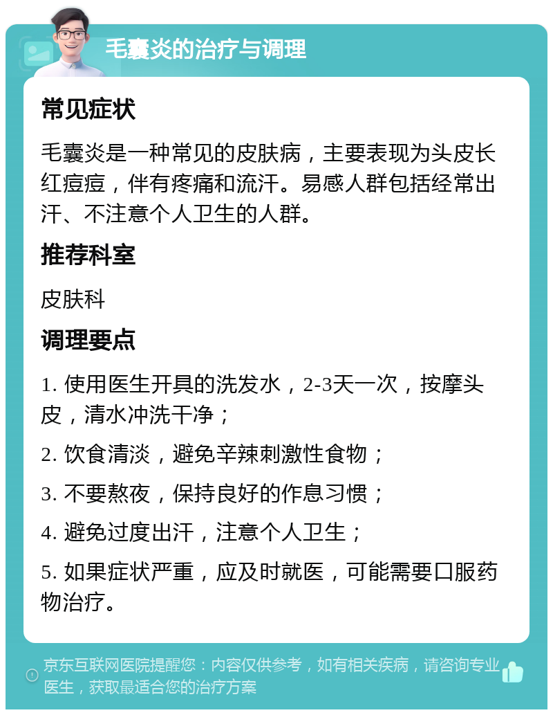 毛囊炎的治疗与调理 常见症状 毛囊炎是一种常见的皮肤病，主要表现为头皮长红痘痘，伴有疼痛和流汗。易感人群包括经常出汗、不注意个人卫生的人群。 推荐科室 皮肤科 调理要点 1. 使用医生开具的洗发水，2-3天一次，按摩头皮，清水冲洗干净； 2. 饮食清淡，避免辛辣刺激性食物； 3. 不要熬夜，保持良好的作息习惯； 4. 避免过度出汗，注意个人卫生； 5. 如果症状严重，应及时就医，可能需要口服药物治疗。