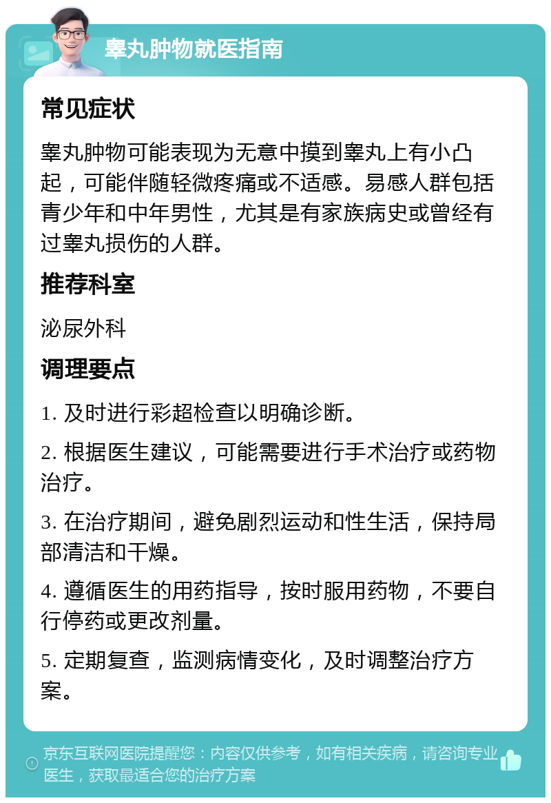 睾丸肿物就医指南 常见症状 睾丸肿物可能表现为无意中摸到睾丸上有小凸起，可能伴随轻微疼痛或不适感。易感人群包括青少年和中年男性，尤其是有家族病史或曾经有过睾丸损伤的人群。 推荐科室 泌尿外科 调理要点 1. 及时进行彩超检查以明确诊断。 2. 根据医生建议，可能需要进行手术治疗或药物治疗。 3. 在治疗期间，避免剧烈运动和性生活，保持局部清洁和干燥。 4. 遵循医生的用药指导，按时服用药物，不要自行停药或更改剂量。 5. 定期复查，监测病情变化，及时调整治疗方案。