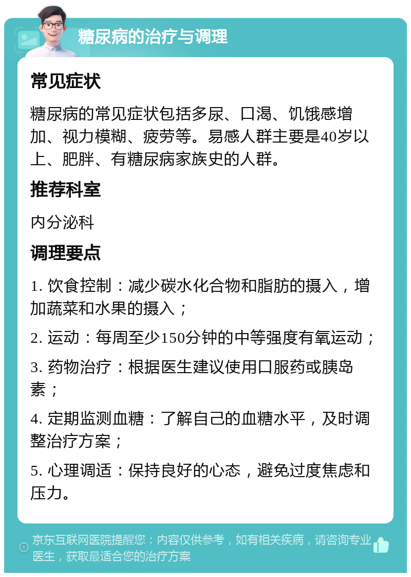 糖尿病的治疗与调理 常见症状 糖尿病的常见症状包括多尿、口渴、饥饿感增加、视力模糊、疲劳等。易感人群主要是40岁以上、肥胖、有糖尿病家族史的人群。 推荐科室 内分泌科 调理要点 1. 饮食控制：减少碳水化合物和脂肪的摄入，增加蔬菜和水果的摄入； 2. 运动：每周至少150分钟的中等强度有氧运动； 3. 药物治疗：根据医生建议使用口服药或胰岛素； 4. 定期监测血糖：了解自己的血糖水平，及时调整治疗方案； 5. 心理调适：保持良好的心态，避免过度焦虑和压力。