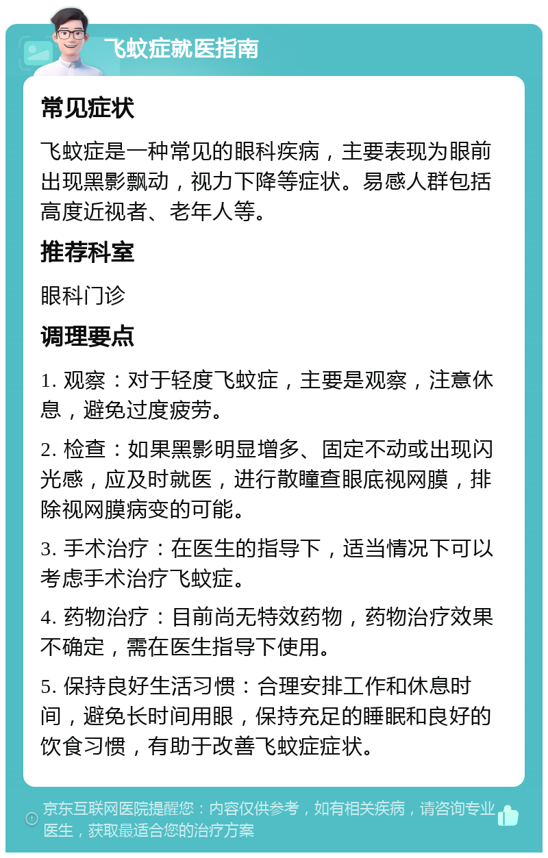 飞蚊症就医指南 常见症状 飞蚊症是一种常见的眼科疾病，主要表现为眼前出现黑影飘动，视力下降等症状。易感人群包括高度近视者、老年人等。 推荐科室 眼科门诊 调理要点 1. 观察：对于轻度飞蚊症，主要是观察，注意休息，避免过度疲劳。 2. 检查：如果黑影明显增多、固定不动或出现闪光感，应及时就医，进行散瞳查眼底视网膜，排除视网膜病变的可能。 3. 手术治疗：在医生的指导下，适当情况下可以考虑手术治疗飞蚊症。 4. 药物治疗：目前尚无特效药物，药物治疗效果不确定，需在医生指导下使用。 5. 保持良好生活习惯：合理安排工作和休息时间，避免长时间用眼，保持充足的睡眠和良好的饮食习惯，有助于改善飞蚊症症状。