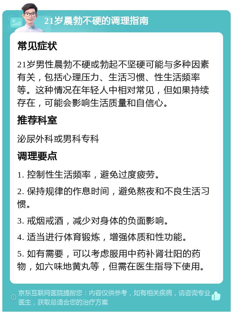 21岁晨勃不硬的调理指南 常见症状 21岁男性晨勃不硬或勃起不坚硬可能与多种因素有关，包括心理压力、生活习惯、性生活频率等。这种情况在年轻人中相对常见，但如果持续存在，可能会影响生活质量和自信心。 推荐科室 泌尿外科或男科专科 调理要点 1. 控制性生活频率，避免过度疲劳。 2. 保持规律的作息时间，避免熬夜和不良生活习惯。 3. 戒烟戒酒，减少对身体的负面影响。 4. 适当进行体育锻炼，增强体质和性功能。 5. 如有需要，可以考虑服用中药补肾壮阳的药物，如六味地黄丸等，但需在医生指导下使用。