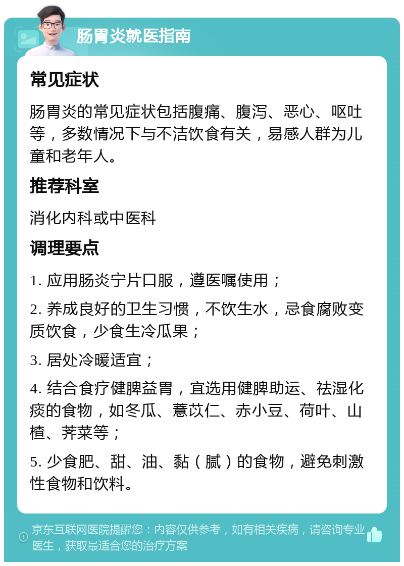 肠胃炎就医指南 常见症状 肠胃炎的常见症状包括腹痛、腹泻、恶心、呕吐等，多数情况下与不洁饮食有关，易感人群为儿童和老年人。 推荐科室 消化内科或中医科 调理要点 1. 应用肠炎宁片口服，遵医嘱使用； 2. 养成良好的卫生习惯，不饮生水，忌食腐败变质饮食，少食生冷瓜果； 3. 居处冷暖适宜； 4. 结合食疗健脾益胃，宜选用健脾助运、祛湿化痰的食物，如冬瓜、薏苡仁、赤小豆、荷叶、山楂、荠菜等； 5. 少食肥、甜、油、黏（腻）的食物，避免刺激性食物和饮料。