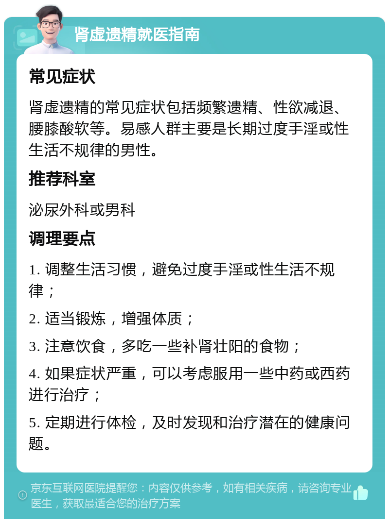 肾虚遗精就医指南 常见症状 肾虚遗精的常见症状包括频繁遗精、性欲减退、腰膝酸软等。易感人群主要是长期过度手淫或性生活不规律的男性。 推荐科室 泌尿外科或男科 调理要点 1. 调整生活习惯，避免过度手淫或性生活不规律； 2. 适当锻炼，增强体质； 3. 注意饮食，多吃一些补肾壮阳的食物； 4. 如果症状严重，可以考虑服用一些中药或西药进行治疗； 5. 定期进行体检，及时发现和治疗潜在的健康问题。