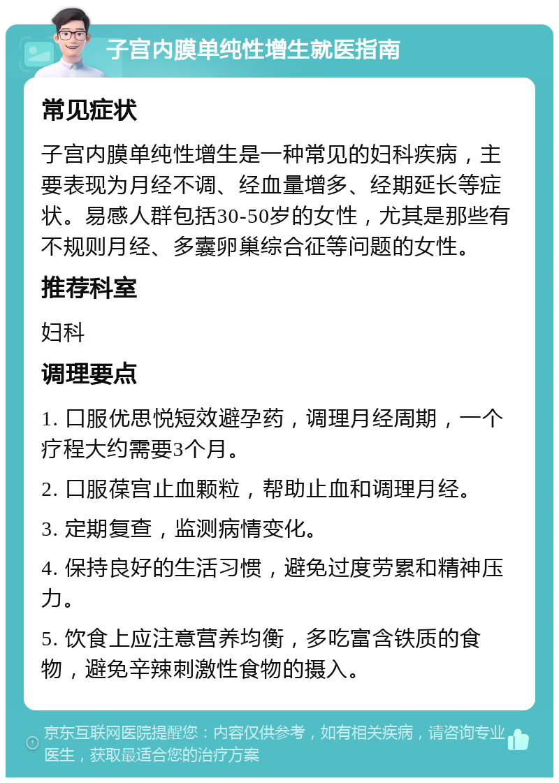 子宫内膜单纯性增生就医指南 常见症状 子宫内膜单纯性增生是一种常见的妇科疾病，主要表现为月经不调、经血量增多、经期延长等症状。易感人群包括30-50岁的女性，尤其是那些有不规则月经、多囊卵巢综合征等问题的女性。 推荐科室 妇科 调理要点 1. 口服优思悦短效避孕药，调理月经周期，一个疗程大约需要3个月。 2. 口服葆宫止血颗粒，帮助止血和调理月经。 3. 定期复查，监测病情变化。 4. 保持良好的生活习惯，避免过度劳累和精神压力。 5. 饮食上应注意营养均衡，多吃富含铁质的食物，避免辛辣刺激性食物的摄入。