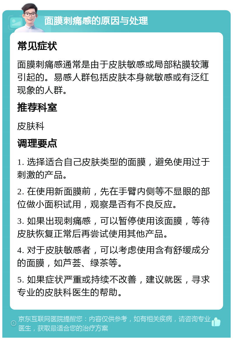 面膜刺痛感的原因与处理 常见症状 面膜刺痛感通常是由于皮肤敏感或局部粘膜较薄引起的。易感人群包括皮肤本身就敏感或有泛红现象的人群。 推荐科室 皮肤科 调理要点 1. 选择适合自己皮肤类型的面膜，避免使用过于刺激的产品。 2. 在使用新面膜前，先在手臂内侧等不显眼的部位做小面积试用，观察是否有不良反应。 3. 如果出现刺痛感，可以暂停使用该面膜，等待皮肤恢复正常后再尝试使用其他产品。 4. 对于皮肤敏感者，可以考虑使用含有舒缓成分的面膜，如芦荟、绿茶等。 5. 如果症状严重或持续不改善，建议就医，寻求专业的皮肤科医生的帮助。