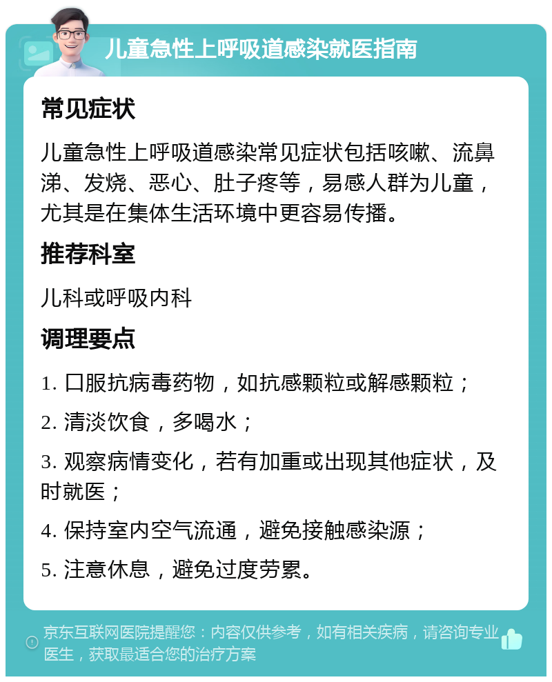 儿童急性上呼吸道感染就医指南 常见症状 儿童急性上呼吸道感染常见症状包括咳嗽、流鼻涕、发烧、恶心、肚子疼等，易感人群为儿童，尤其是在集体生活环境中更容易传播。 推荐科室 儿科或呼吸内科 调理要点 1. 口服抗病毒药物，如抗感颗粒或解感颗粒； 2. 清淡饮食，多喝水； 3. 观察病情变化，若有加重或出现其他症状，及时就医； 4. 保持室内空气流通，避免接触感染源； 5. 注意休息，避免过度劳累。