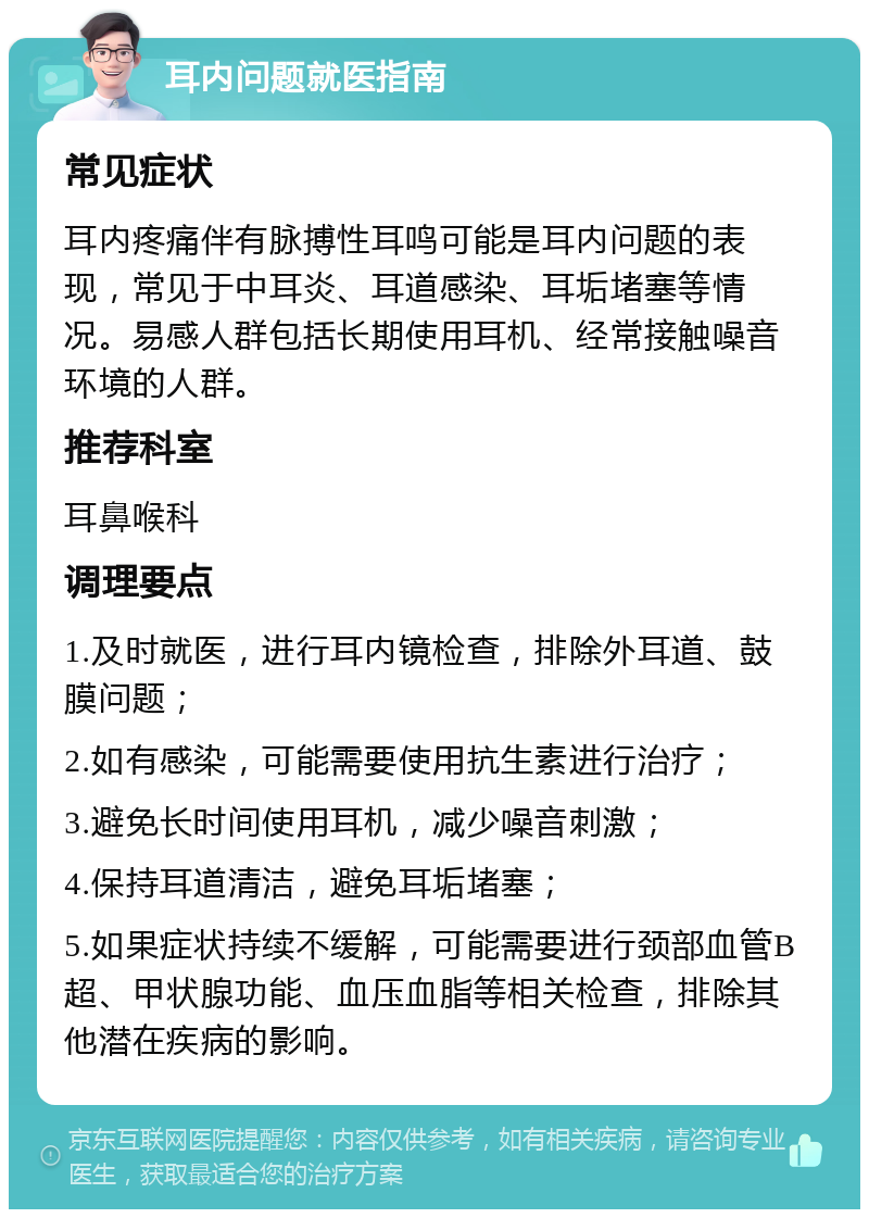 耳内问题就医指南 常见症状 耳内疼痛伴有脉搏性耳鸣可能是耳内问题的表现，常见于中耳炎、耳道感染、耳垢堵塞等情况。易感人群包括长期使用耳机、经常接触噪音环境的人群。 推荐科室 耳鼻喉科 调理要点 1.及时就医，进行耳内镜检查，排除外耳道、鼓膜问题； 2.如有感染，可能需要使用抗生素进行治疗； 3.避免长时间使用耳机，减少噪音刺激； 4.保持耳道清洁，避免耳垢堵塞； 5.如果症状持续不缓解，可能需要进行颈部血管B超、甲状腺功能、血压血脂等相关检查，排除其他潜在疾病的影响。