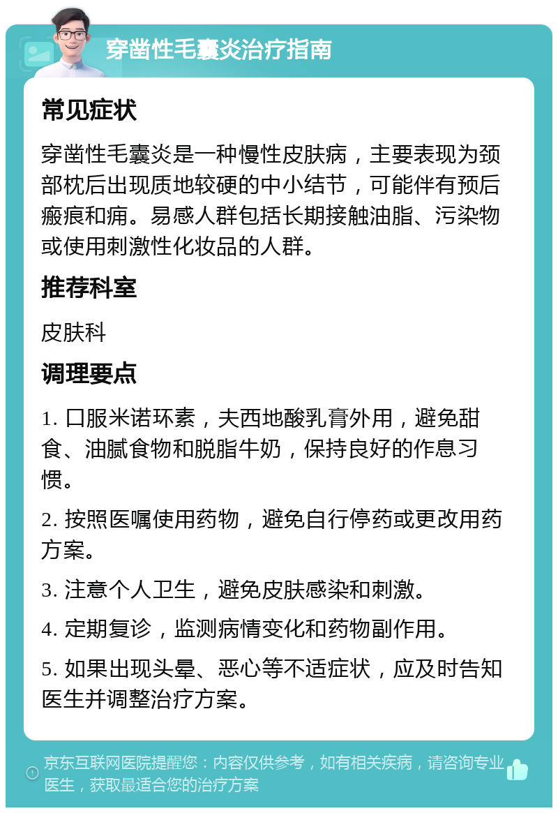 穿凿性毛囊炎治疗指南 常见症状 穿凿性毛囊炎是一种慢性皮肤病，主要表现为颈部枕后出现质地较硬的中小结节，可能伴有预后瘢痕和痈。易感人群包括长期接触油脂、污染物或使用刺激性化妆品的人群。 推荐科室 皮肤科 调理要点 1. 口服米诺环素，夫西地酸乳膏外用，避免甜食、油腻食物和脱脂牛奶，保持良好的作息习惯。 2. 按照医嘱使用药物，避免自行停药或更改用药方案。 3. 注意个人卫生，避免皮肤感染和刺激。 4. 定期复诊，监测病情变化和药物副作用。 5. 如果出现头晕、恶心等不适症状，应及时告知医生并调整治疗方案。