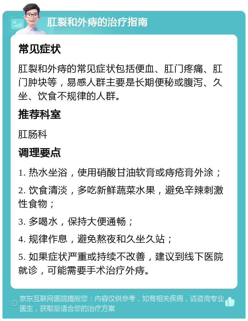 肛裂和外痔的治疗指南 常见症状 肛裂和外痔的常见症状包括便血、肛门疼痛、肛门肿块等，易感人群主要是长期便秘或腹泻、久坐、饮食不规律的人群。 推荐科室 肛肠科 调理要点 1. 热水坐浴，使用硝酸甘油软膏或痔疮膏外涂； 2. 饮食清淡，多吃新鲜蔬菜水果，避免辛辣刺激性食物； 3. 多喝水，保持大便通畅； 4. 规律作息，避免熬夜和久坐久站； 5. 如果症状严重或持续不改善，建议到线下医院就诊，可能需要手术治疗外痔。