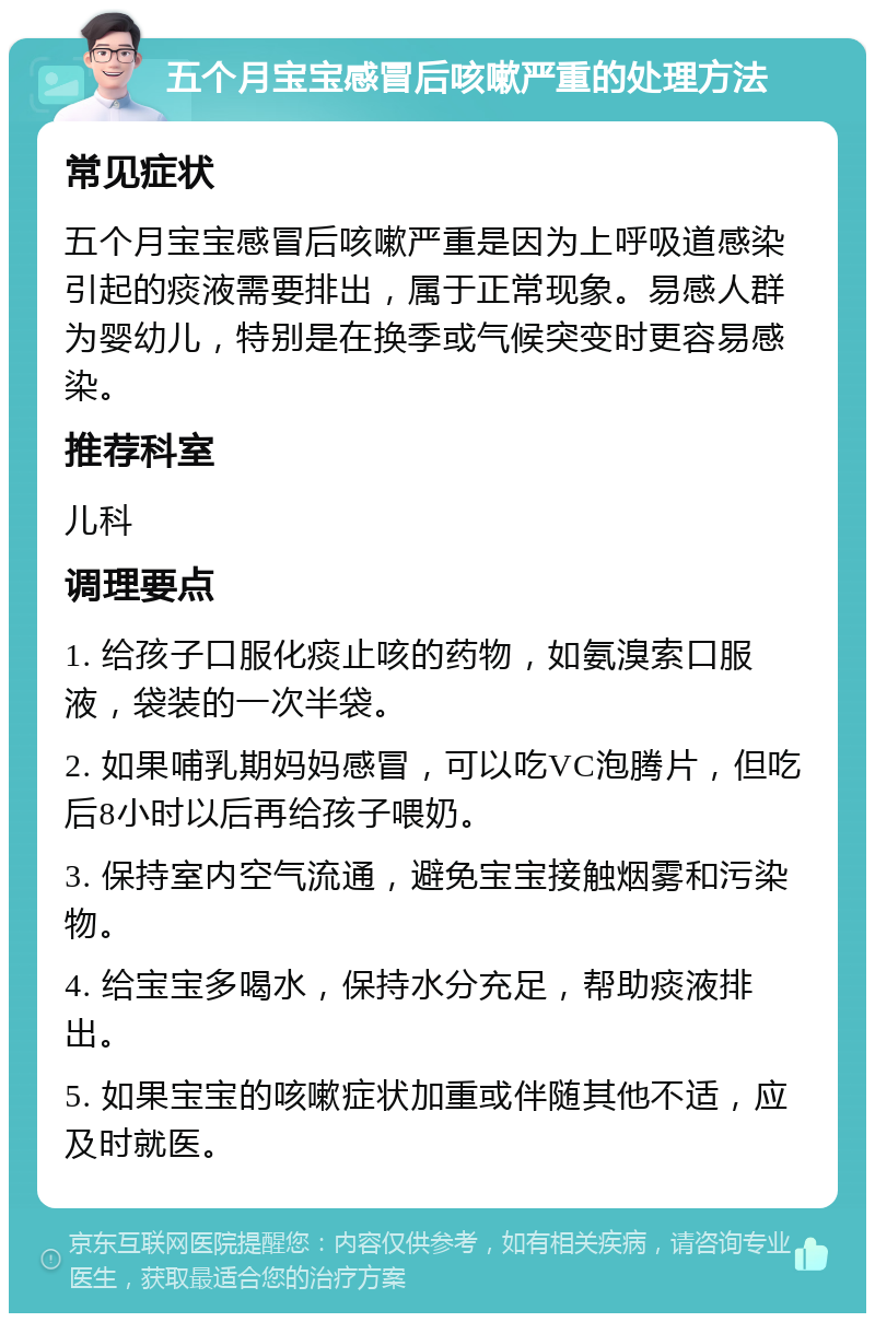 五个月宝宝感冒后咳嗽严重的处理方法 常见症状 五个月宝宝感冒后咳嗽严重是因为上呼吸道感染引起的痰液需要排出，属于正常现象。易感人群为婴幼儿，特别是在换季或气候突变时更容易感染。 推荐科室 儿科 调理要点 1. 给孩子口服化痰止咳的药物，如氨溴索口服液，袋装的一次半袋。 2. 如果哺乳期妈妈感冒，可以吃VC泡腾片，但吃后8小时以后再给孩子喂奶。 3. 保持室内空气流通，避免宝宝接触烟雾和污染物。 4. 给宝宝多喝水，保持水分充足，帮助痰液排出。 5. 如果宝宝的咳嗽症状加重或伴随其他不适，应及时就医。