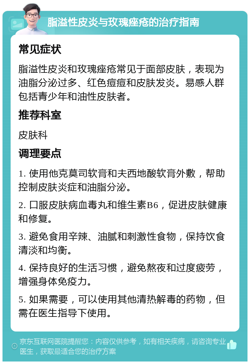 脂溢性皮炎与玫瑰痤疮的治疗指南 常见症状 脂溢性皮炎和玫瑰痤疮常见于面部皮肤，表现为油脂分泌过多、红色痘痘和皮肤发炎。易感人群包括青少年和油性皮肤者。 推荐科室 皮肤科 调理要点 1. 使用他克莫司软膏和夫西地酸软膏外敷，帮助控制皮肤炎症和油脂分泌。 2. 口服皮肤病血毒丸和维生素B6，促进皮肤健康和修复。 3. 避免食用辛辣、油腻和刺激性食物，保持饮食清淡和均衡。 4. 保持良好的生活习惯，避免熬夜和过度疲劳，增强身体免疫力。 5. 如果需要，可以使用其他清热解毒的药物，但需在医生指导下使用。