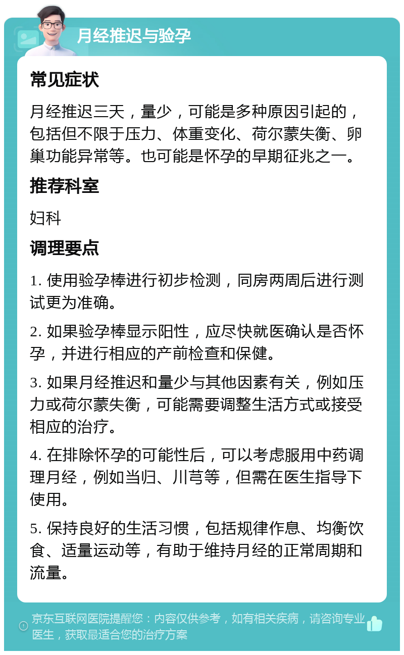 月经推迟与验孕 常见症状 月经推迟三天，量少，可能是多种原因引起的，包括但不限于压力、体重变化、荷尔蒙失衡、卵巢功能异常等。也可能是怀孕的早期征兆之一。 推荐科室 妇科 调理要点 1. 使用验孕棒进行初步检测，同房两周后进行测试更为准确。 2. 如果验孕棒显示阳性，应尽快就医确认是否怀孕，并进行相应的产前检查和保健。 3. 如果月经推迟和量少与其他因素有关，例如压力或荷尔蒙失衡，可能需要调整生活方式或接受相应的治疗。 4. 在排除怀孕的可能性后，可以考虑服用中药调理月经，例如当归、川芎等，但需在医生指导下使用。 5. 保持良好的生活习惯，包括规律作息、均衡饮食、适量运动等，有助于维持月经的正常周期和流量。