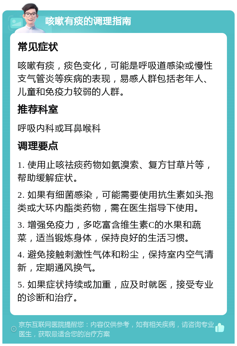 咳嗽有痰的调理指南 常见症状 咳嗽有痰，痰色变化，可能是呼吸道感染或慢性支气管炎等疾病的表现，易感人群包括老年人、儿童和免疫力较弱的人群。 推荐科室 呼吸内科或耳鼻喉科 调理要点 1. 使用止咳祛痰药物如氨溴索、复方甘草片等，帮助缓解症状。 2. 如果有细菌感染，可能需要使用抗生素如头孢类或大环内酯类药物，需在医生指导下使用。 3. 增强免疫力，多吃富含维生素C的水果和蔬菜，适当锻炼身体，保持良好的生活习惯。 4. 避免接触刺激性气体和粉尘，保持室内空气清新，定期通风换气。 5. 如果症状持续或加重，应及时就医，接受专业的诊断和治疗。