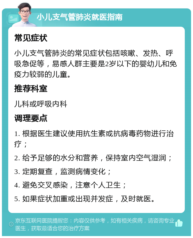 小儿支气管肺炎就医指南 常见症状 小儿支气管肺炎的常见症状包括咳嗽、发热、呼吸急促等，易感人群主要是2岁以下的婴幼儿和免疫力较弱的儿童。 推荐科室 儿科或呼吸内科 调理要点 1. 根据医生建议使用抗生素或抗病毒药物进行治疗； 2. 给予足够的水分和营养，保持室内空气湿润； 3. 定期复查，监测病情变化； 4. 避免交叉感染，注意个人卫生； 5. 如果症状加重或出现并发症，及时就医。