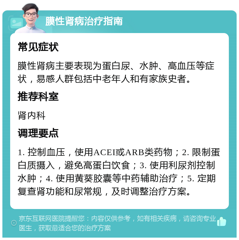 膜性肾病治疗指南 常见症状 膜性肾病主要表现为蛋白尿、水肿、高血压等症状，易感人群包括中老年人和有家族史者。 推荐科室 肾内科 调理要点 1. 控制血压，使用ACEI或ARB类药物；2. 限制蛋白质摄入，避免高蛋白饮食；3. 使用利尿剂控制水肿；4. 使用黄葵胶囊等中药辅助治疗；5. 定期复查肾功能和尿常规，及时调整治疗方案。