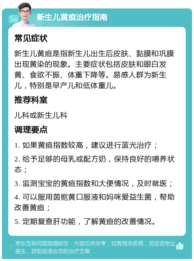 新生儿黄疸治疗指南 常见症状 新生儿黄疸是指新生儿出生后皮肤、黏膜和巩膜出现黄染的现象。主要症状包括皮肤和眼白发黄、食欲不振、体重下降等。易感人群为新生儿，特别是早产儿和低体重儿。 推荐科室 儿科或新生儿科 调理要点 1. 如果黄疸指数较高，建议进行蓝光治疗； 2. 给予足够的母乳或配方奶，保持良好的喂养状态； 3. 监测宝宝的黄疸指数和大便情况，及时就医； 4. 可以服用茵栀黄口服液和妈咪爱益生菌，帮助改善黄疸； 5. 定期复查肝功能，了解黄疸的改善情况。