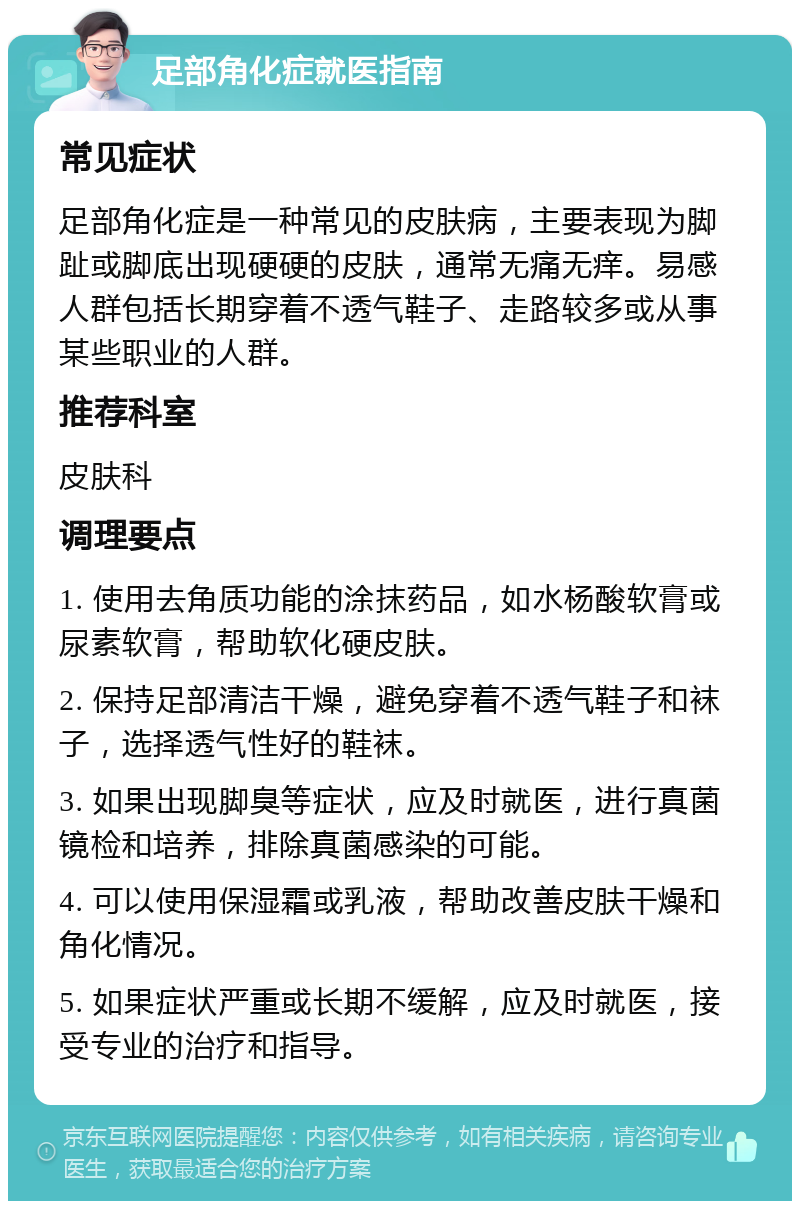 足部角化症就医指南 常见症状 足部角化症是一种常见的皮肤病，主要表现为脚趾或脚底出现硬硬的皮肤，通常无痛无痒。易感人群包括长期穿着不透气鞋子、走路较多或从事某些职业的人群。 推荐科室 皮肤科 调理要点 1. 使用去角质功能的涂抹药品，如水杨酸软膏或尿素软膏，帮助软化硬皮肤。 2. 保持足部清洁干燥，避免穿着不透气鞋子和袜子，选择透气性好的鞋袜。 3. 如果出现脚臭等症状，应及时就医，进行真菌镜检和培养，排除真菌感染的可能。 4. 可以使用保湿霜或乳液，帮助改善皮肤干燥和角化情况。 5. 如果症状严重或长期不缓解，应及时就医，接受专业的治疗和指导。