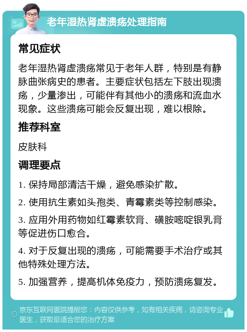 老年湿热肾虚溃疡处理指南 常见症状 老年湿热肾虚溃疡常见于老年人群，特别是有静脉曲张病史的患者。主要症状包括左下肢出现溃疡，少量渗出，可能伴有其他小的溃疡和流血水现象。这些溃疡可能会反复出现，难以根除。 推荐科室 皮肤科 调理要点 1. 保持局部清洁干燥，避免感染扩散。 2. 使用抗生素如头孢类、青霉素类等控制感染。 3. 应用外用药物如红霉素软膏、磺胺嘧啶银乳膏等促进伤口愈合。 4. 对于反复出现的溃疡，可能需要手术治疗或其他特殊处理方法。 5. 加强营养，提高机体免疫力，预防溃疡复发。