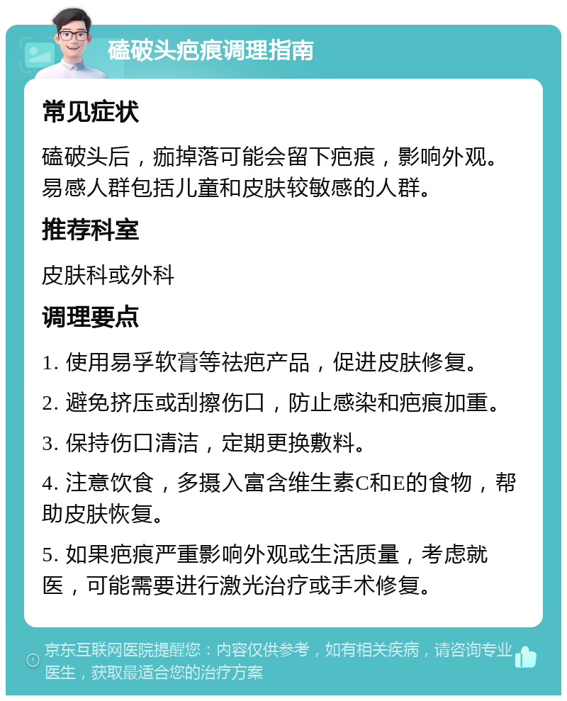 磕破头疤痕调理指南 常见症状 磕破头后，痂掉落可能会留下疤痕，影响外观。易感人群包括儿童和皮肤较敏感的人群。 推荐科室 皮肤科或外科 调理要点 1. 使用易孚软膏等祛疤产品，促进皮肤修复。 2. 避免挤压或刮擦伤口，防止感染和疤痕加重。 3. 保持伤口清洁，定期更换敷料。 4. 注意饮食，多摄入富含维生素C和E的食物，帮助皮肤恢复。 5. 如果疤痕严重影响外观或生活质量，考虑就医，可能需要进行激光治疗或手术修复。