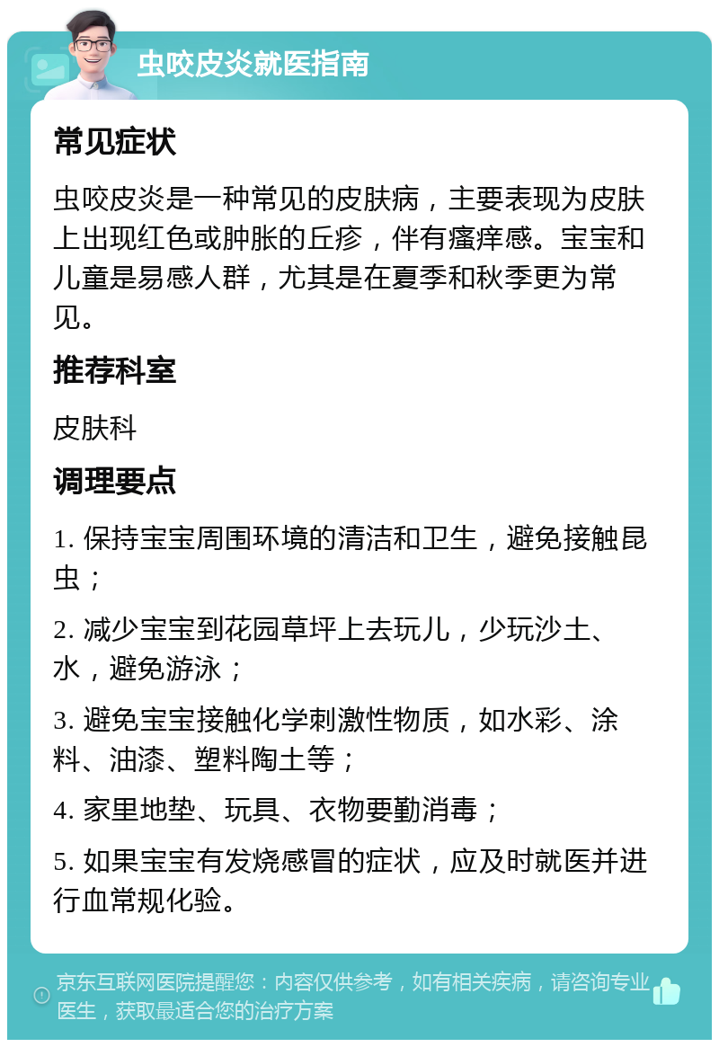 虫咬皮炎就医指南 常见症状 虫咬皮炎是一种常见的皮肤病，主要表现为皮肤上出现红色或肿胀的丘疹，伴有瘙痒感。宝宝和儿童是易感人群，尤其是在夏季和秋季更为常见。 推荐科室 皮肤科 调理要点 1. 保持宝宝周围环境的清洁和卫生，避免接触昆虫； 2. 减少宝宝到花园草坪上去玩儿，少玩沙土、水，避免游泳； 3. 避免宝宝接触化学刺激性物质，如水彩、涂料、油漆、塑料陶土等； 4. 家里地垫、玩具、衣物要勤消毒； 5. 如果宝宝有发烧感冒的症状，应及时就医并进行血常规化验。